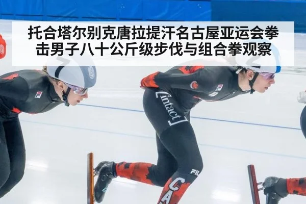 托合塔尔别克唐拉提汗名古屋亚运会拳击男子八十公斤级步伐与组合拳观察